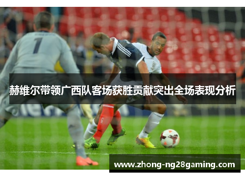 赫维尔带领广西队客场获胜贡献突出全场表现分析