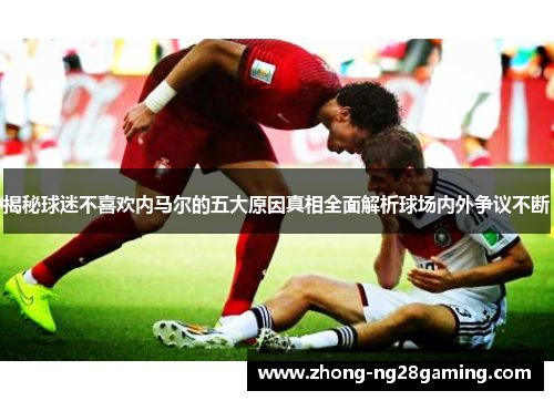 揭秘球迷不喜欢内马尔的五大原因真相全面解析球场内外争议不断