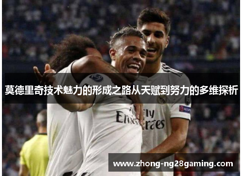 莫德里奇技术魅力的形成之路从天赋到努力的多维探析