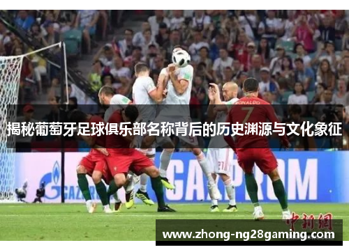 揭秘葡萄牙足球俱乐部名称背后的历史渊源与文化象征