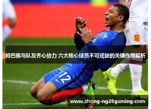 姆巴佩与队友齐心协力 六大核心球员不可或缺的关键作用解析