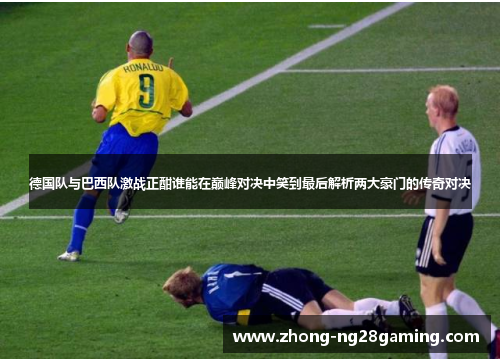 德国队与巴西队激战正酣谁能在巅峰对决中笑到最后解析两大豪门的传奇对决