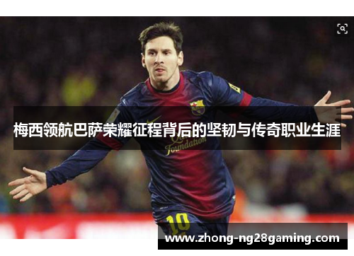 梅西领航巴萨荣耀征程背后的坚韧与传奇职业生涯