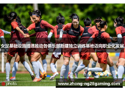 女足基础设施提速推动各俱乐部新建独立训练基地迈向职业化发展